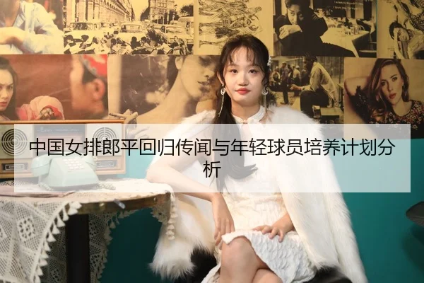 中国女排郎平回归传闻与年轻球员培养计划分析